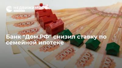 Банк "Дом.РФ" снизил ставку по семейной ипотеке