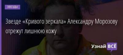Звезде «Кривого зеркала» Александру Морозову отрежут лишнюю кожу