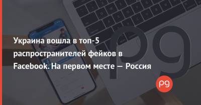 Украина вошла в топ-5 распространителей фейков в Facebook. На первом месте — Россия