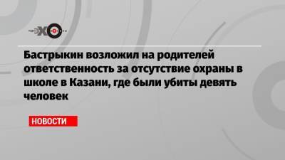 Бастрыкин возложил на родителей ответственность за отсутствие охраны в школе в Казани, где были убиты девять человек