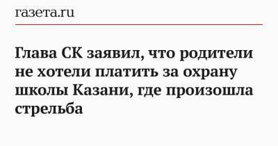 Глава СК заявил, что родители не хотели платить за охрану школы Казани, где произошла стрельба