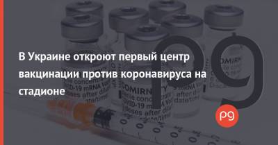 В Украине откроют первый центр вакцинации против коронавируса на стадионе