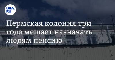 Пермская колония три года мешает назначать людям пенсию