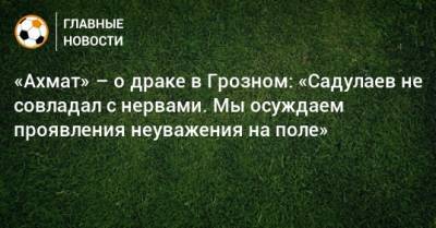 «Ахмат» – о драке в Грозном: «Садулаев не совладал с нервами. Мы осуждаем проявления неуважения на поле»