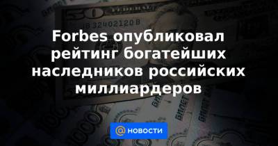 Forbes опубликовал рейтинг богатейших наследников российских миллиардеров