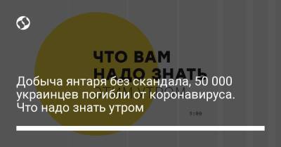 Добыча янтаря без скандала, 50 000 украинцев погибли от коронавируса. Что надо знать утром