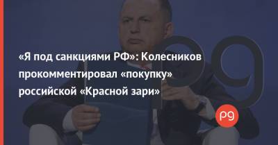 «Я под санкциями РФ»: Колесников прокомментировал «покупку» российской «Красной зари»