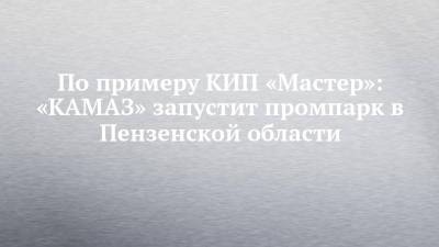 По примеру КИП «Мастер»: «КАМАЗ» запустит промпарк в Пензенской области