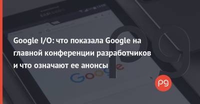 Google I/O: что показала Google на главной конференции разработчиков и что означают ее анонсы