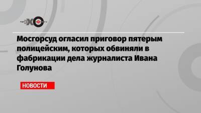 Мосгорсуд огласил приговор пятерым полицейским, которых обвиняли в фабрикации дела журналиста Ивана Голунова
