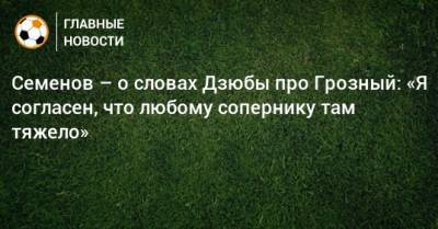 Семенов – о словах Дзюбы про Грозный: «Я согласен, что любому сопернику там тяжело»