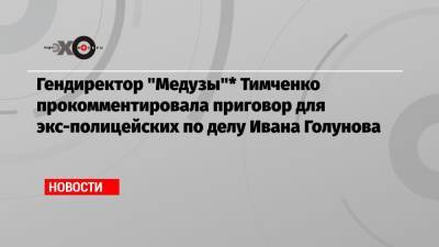 Гендиректор «Медузы»* Тимченко прокомментировала приговор для экс-полицейских по делу Ивана Голунова