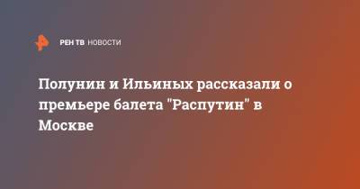 Полунин и Ильиных рассказали о премьере балета "Распутин" в Москве