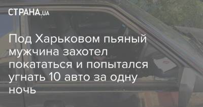 Под Харьковом пьяный мужчина захотел покататься и попытался угнать 10 авто за одну ночь