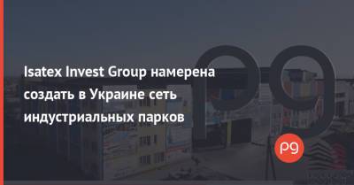Isatex Invest Group намерена создать в Украине сеть индустриальных парков