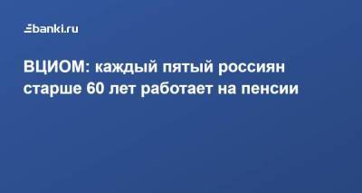 ВЦИОМ: каждый пятый россиян старше 60 лет работает на пенсии