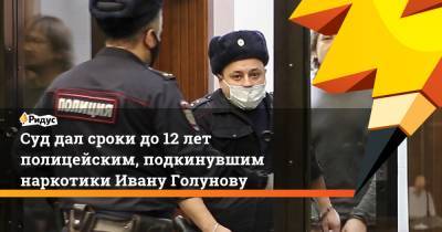 Суд дал сроки до 12 лет полицейским, подкинувшим наркотики Ивану Голунову