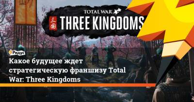 Какое будущее ждет стратегическую франшизу Total War: Three Kingdoms