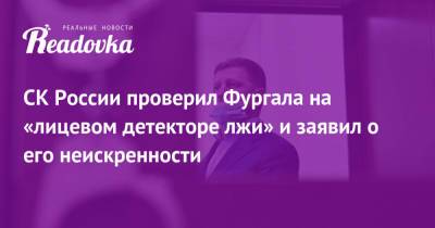 СК России проверил Фургала на «лицевом детекторе лжи» и заявил о его неискренности