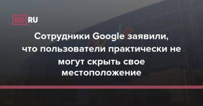 Сотрудники Google заявили, что пользователи практически не могут скрыть свое местоположение