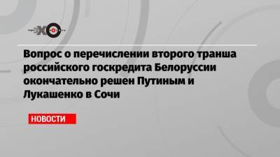 Вопрос о перечислении второго транша российского госкредита Белоруссии окончательно решен Путиным и Лукашенко в Сочи