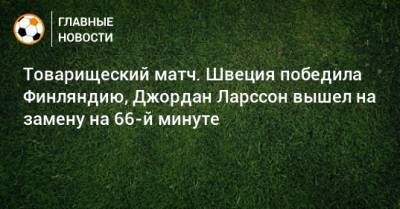 Товарищеский матч. Швеция победила Финляндию, Джордан Ларссон вышел на замену на 66-й минуте