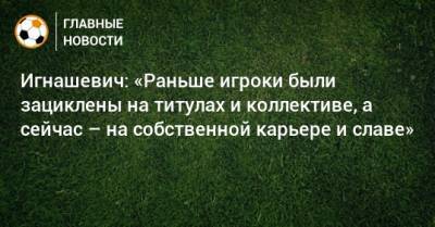 Игнашевич: «Раньше игроки были зациклены на титулах и коллективе, а сейчас – на собственной карьере и славе»