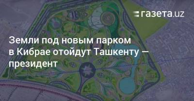 Земли под новым парком в Кибрае отойдут Ташкенту — президент