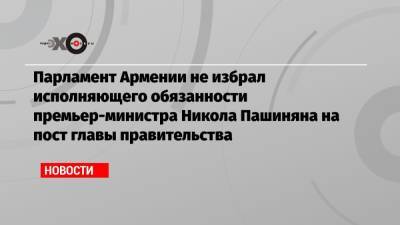 Парламент Армении не избрал исполняющего обязанности премьер-министра Никола Пашиняна на пост главы правительства