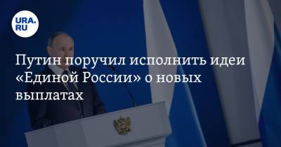 Путин поручил исполнить идеи «Единой России» о новых выплатах