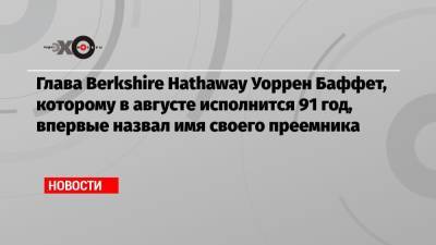 Глава Berkshire Hathaway Уоррен Баффет, которому в августе исполнится 91 год, впервые назвал имя своего преемника