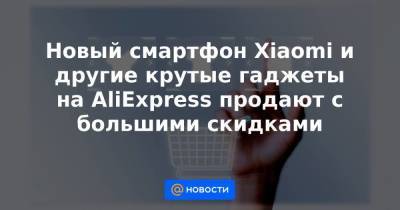 Новый смартфон Xiaomi и другие крутые гаджеты на AliExpress продают с большими скидками
