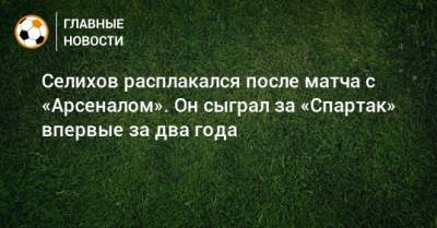 Селихов расплакался после матча с «Арсеналом». Он сыграл за «Спартак» впервые за два года
