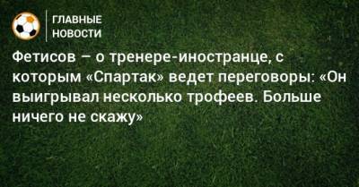Фетисов – о тренере-иностранце, с которым «Спартак» ведет переговоры: «Он выигрывал несколько трофеев. Больше ничего не скажу»