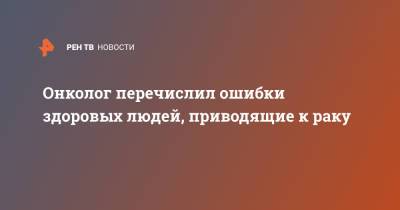 Онколог перечислил ошибки здоровых людей, приводящие к раку