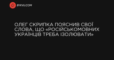 Олег Скрипка пояснив свої слова, що «російськомовних українців треба ізолювати»