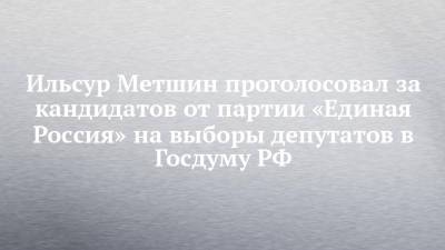 Ильсур Метшин проголосовал за кандидатов от партии «Единая Россия» на выборы депутатов в Госдуму РФ