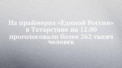 На праймериз «Единой России» в Татарстане на 12.00 проголосовали более 262 тысяч человек