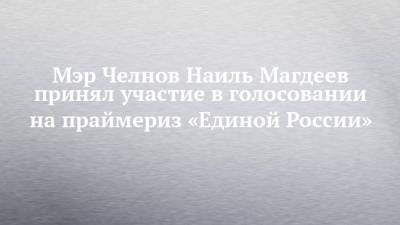 Мэр Челнов Наиль Магдеев принял участие в голосовании на праймериз «Единой России»