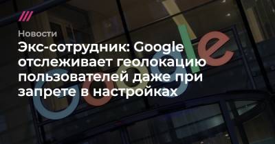 Экс-сотрудник: Google отслеживает геолокацию пользователей даже при запрете в настройках