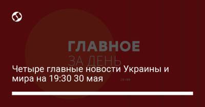 Четыре главные новости Украины и мира на 19:30 30 мая
