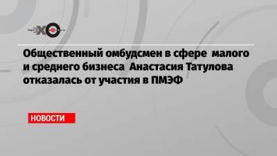 Общественный омбудсмен в сфере малого и среднего бизнеса Анастасия Татулова отказалась от участия в ПМЭФ