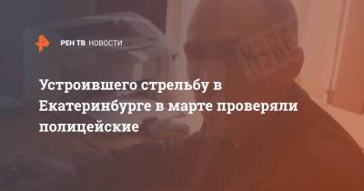 Устроившего стрельбу в Екатеринбурге в марте проверяли полицейские