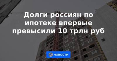 Долги россиян по ипотеке впервые превысили 10 трлн руб