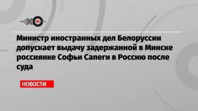 Министр иностранных дел Белоруссии допускает выдачу задержанной в Минске россиянке Софьи Сапеги в Россию после суда