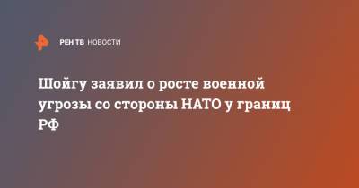 Шойгу заявил о росте военной угрозы со стороны НАТО у границ РФ