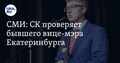 СМИ: СК проверяет бывшего вице-мэра Екатеринбурга. Его ответ