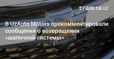 В UzAuto Motors прокомментировали сообщения о возвращении «шапочной системы»