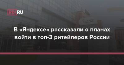 В «Яндексе» рассказали о планах войти в топ-3 ритейлеров России