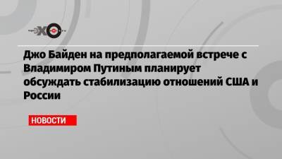 Джо Байден на предполагаемой встрече с Владимиром Путиным планирует обсуждать стабилизацию отношений США и России